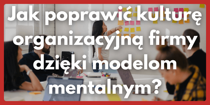 Jak poprawić kulturę organizacyjną firmy dzięki modelom mentalnym?