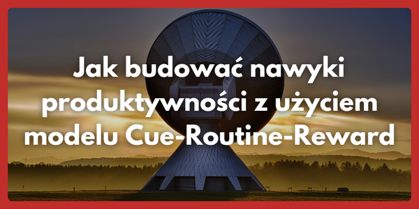 Jak budować nawyki produktywności z użyciem modelu Cue-Routine-Reward